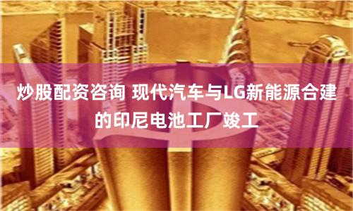 炒股配资咨询 现代汽车与LG新能源合建的印尼电池工厂竣工