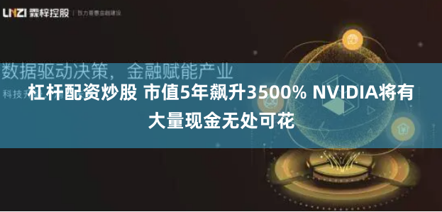 杠杆配资炒股 市值5年飙升3500% NVIDIA将有大量现金无处可花
